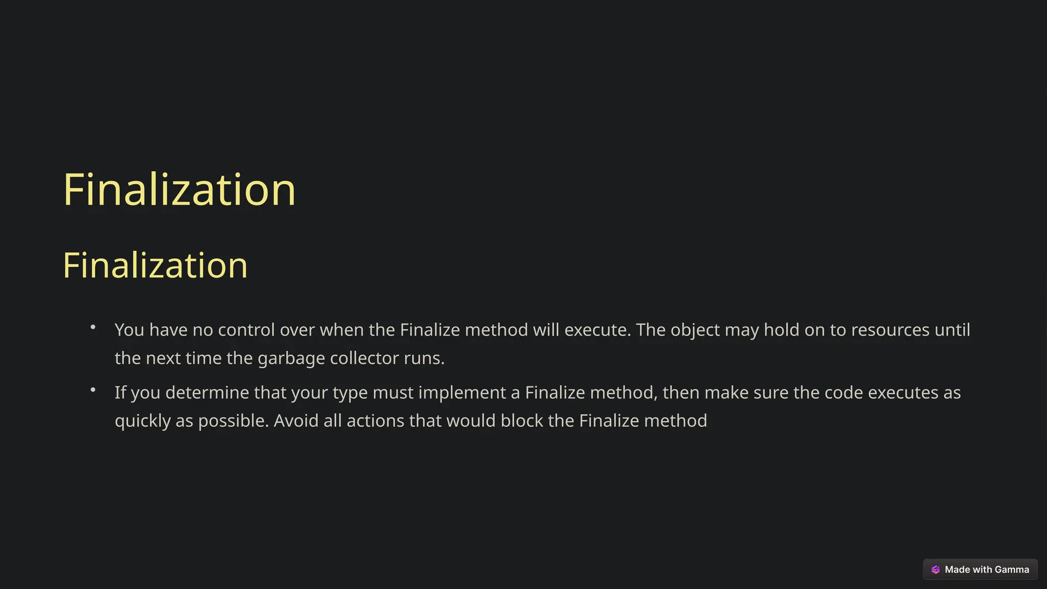 Finalization
Finalization
• You have no control over when the Finalize method will execute. The object may hold on to resources until
the next time the garbage collector runs.
• If you determine that your type must implement a Finalize method, then make sure the code executes as
quickly as possible. Avoid all actions that would block the Finalize method
 