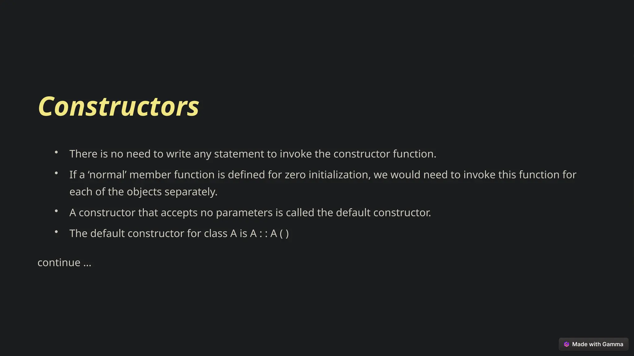 Constructors
• There is no need to write any statement to invoke the constructor function.
• If a ‘normal’ member function is defined for zero initialization, we would need to invoke this function for
each of the objects separately.
• A constructor that accepts no parameters is called the default constructor.
• The default constructor for class A is A : : A ( )
continue …
 