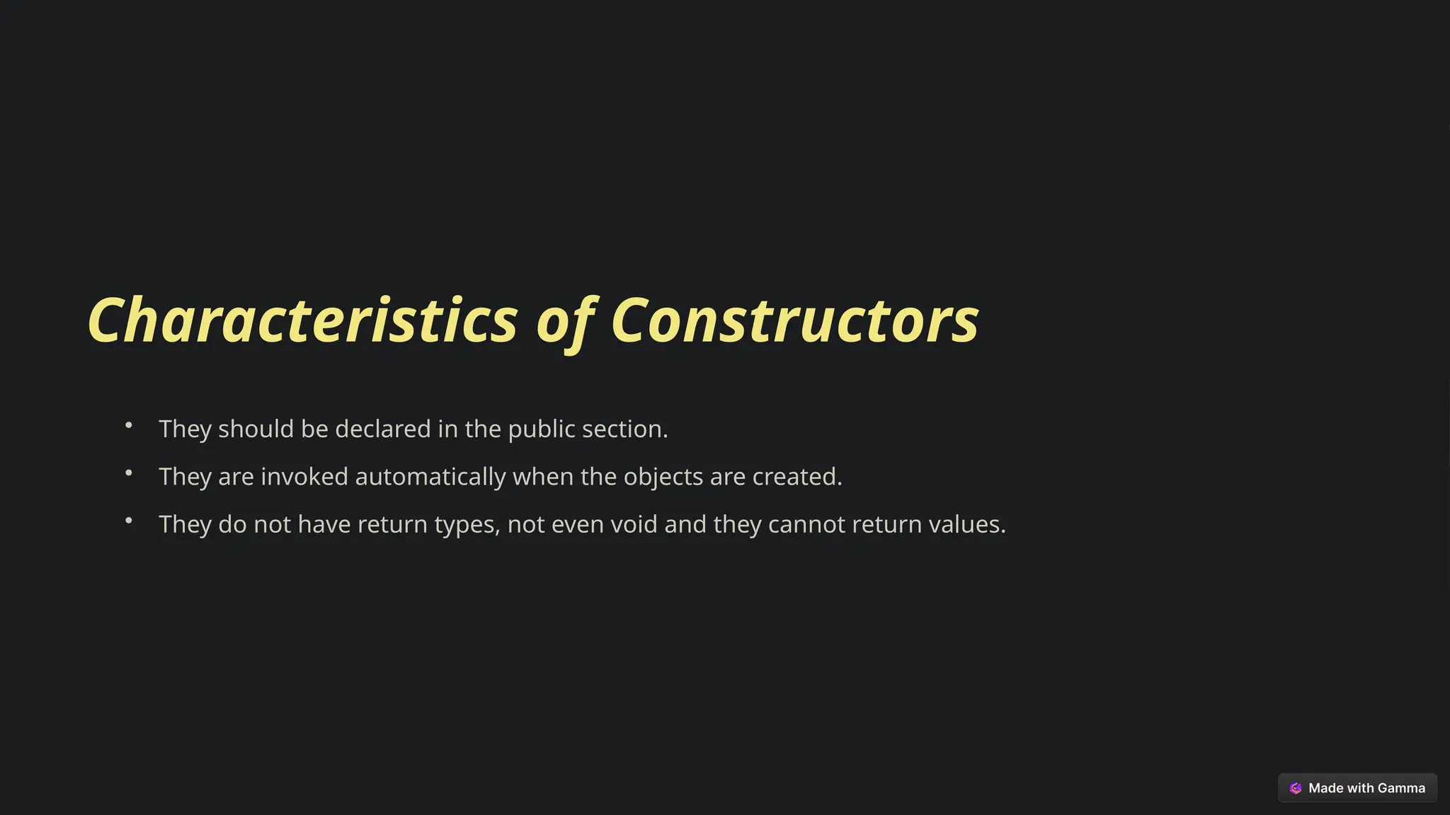 Characteristics of Constructors
• They should be declared in the public section.
• They are invoked automatically when the objects are created.
• They do not have return types, not even void and they cannot return values.
 