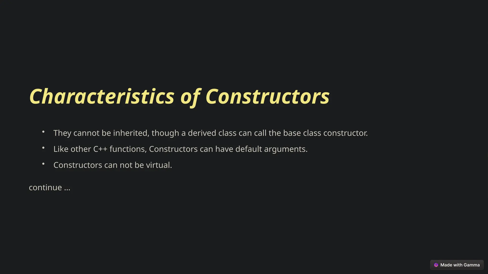 Characteristics of Constructors
• They cannot be inherited, though a derived class can call the base class constructor.
• Like other C++ functions, Constructors can have default arguments.
• Constructors can not be virtual.
continue …
 
