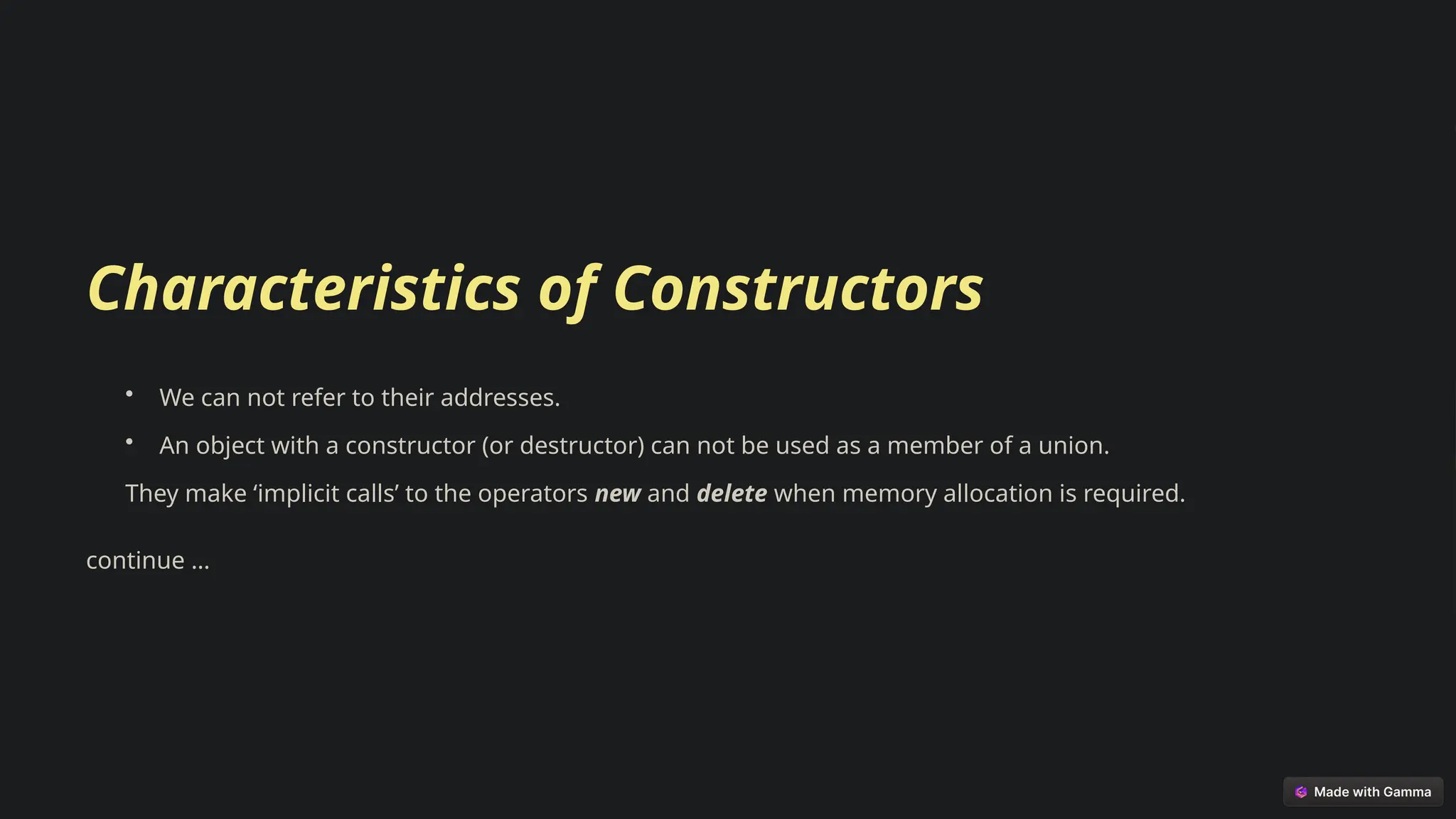 Characteristics of Constructors
• We can not refer to their addresses.
• An object with a constructor (or destructor) can not be used as a member of a union.
They make ‘implicit calls’ to the operators new and delete when memory allocation is required.
continue …
 