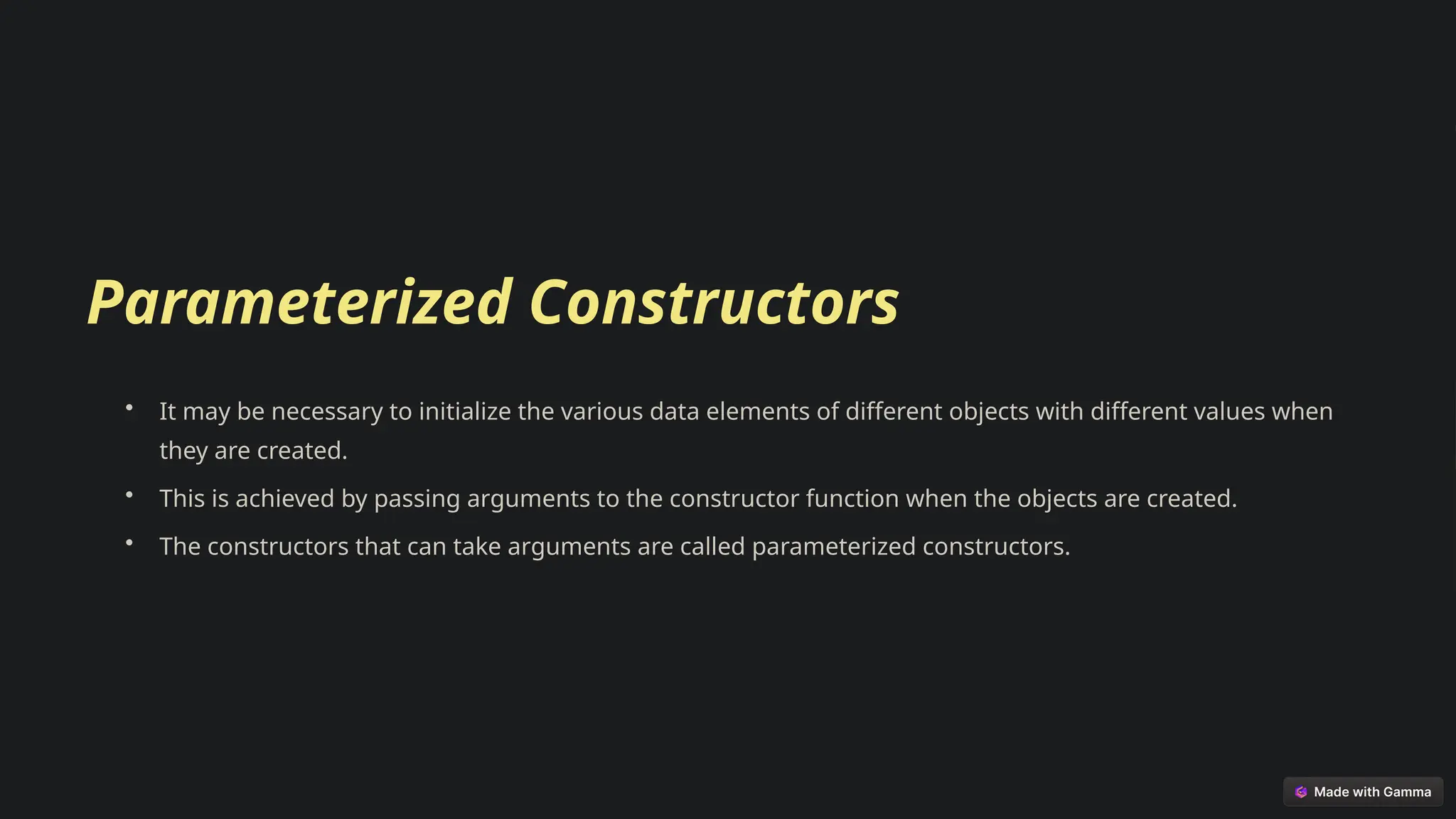 Parameterized Constructors
• It may be necessary to initialize the various data elements of different objects with different values when
they are created.
• This is achieved by passing arguments to the constructor function when the objects are created.
• The constructors that can take arguments are called parameterized constructors.
 