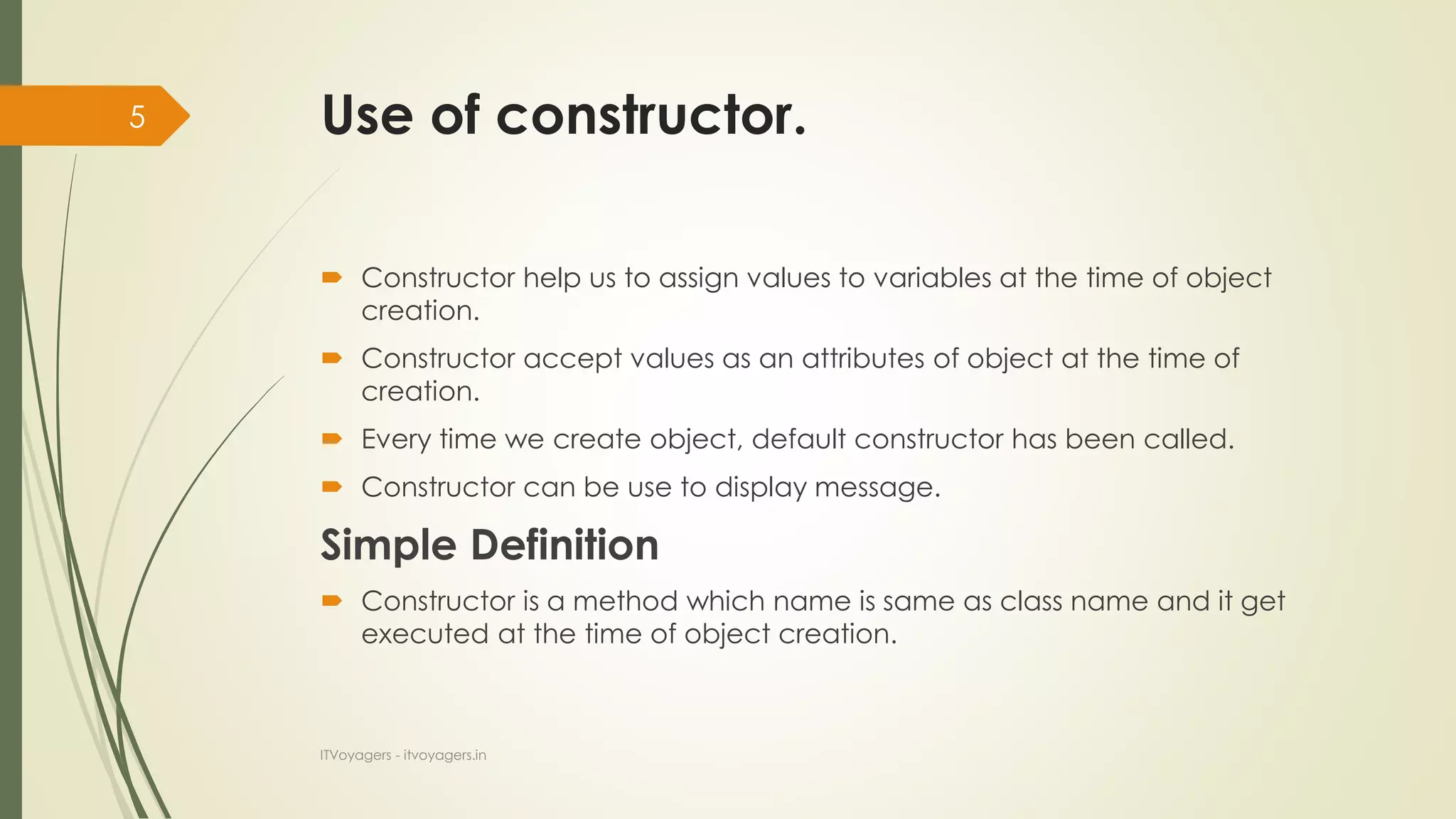 Use of constructor.
 Constructor help us to assign values to variables at the time of object
creation.
 Constructor accept values as an attributes of object at the time of
creation.
 Every time we create object, default constructor has been called.
 Constructor can be use to display message.
Simple Definition
 Constructor is a method which name is same as class name and it get
executed at the time of object creation.
ITVoyagers - itvoyagers.in
5
 