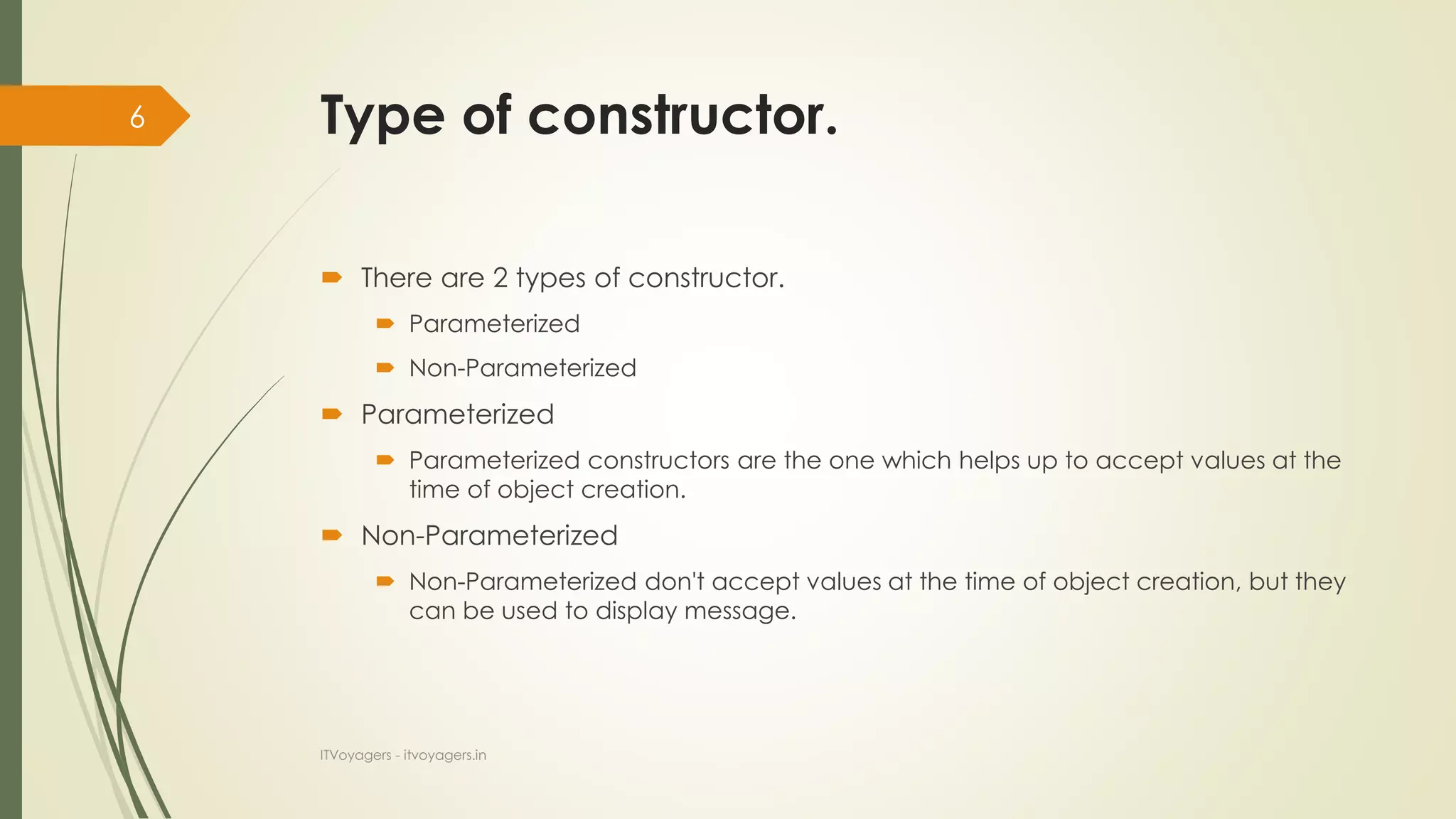 Type of constructor.
 There are 2 types of constructor.
 Parameterized
 Non-Parameterized
 Parameterized
 Parameterized constructors are the one which helps up to accept values at the
time of object creation.
 Non-Parameterized
 Non-Parameterized don't accept values at the time of object creation, but they
can be used to display message.
ITVoyagers - itvoyagers.in
6
 