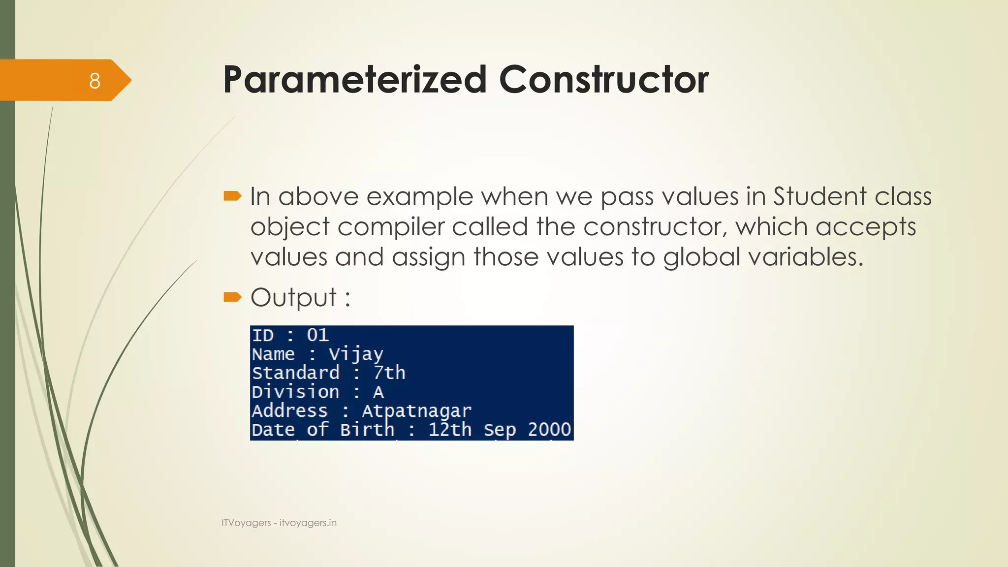 Parameterized Constructor
 In above example when we pass values in Student class
object compiler called the constructor, which accepts
values and assign those values to global variables.
 Output :
ITVoyagers - itvoyagers.in
8
 