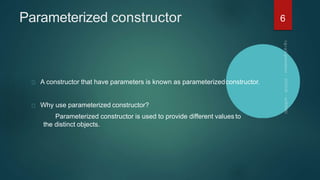 Parameterized constructor
A constructor that have parameters is known as parameterizedconstructor.
Why use parameterized constructor?
Parameterized constructor is used to provide different values to
the distinct objects.
6
 