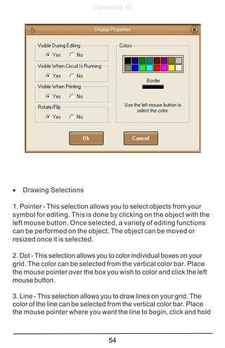 54
Constructor 10
· Drawing Selections
1. Pointer - This selection allows you to select objects from your
symbol for editing. This is done by clicking on the object with the
left mouse button. Once selected, a variety of editing functions
can be performed on the object. The object can be moved or
resized once it is selected.
2. Dot - This selection allows you to color individual boxes on your
grid. The color can be selected from the vertical color bar. Place
the mouse pointer over the box you wish to color and click the left
mouse button.
3. Line - This selection allows you to draw lines on your grid. The
color of the line can be selected from the vertical color bar. Place
the mouse pointer where you want the line to begin, click and hold
 