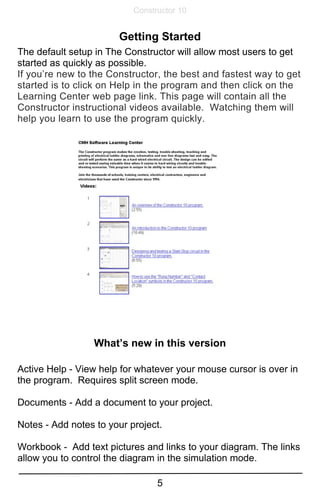 5
Constructor 10
Getting Started
The default setup in The Constructor will allow most users to get
started as quickly as possible.
If you’re new to the Constructor, the best and fastest way to get
started is to click on Help in the program and then click on the
Learning Center web page link. This page will contain all the
Constructor instructional videos available. Watching them will
help you learn to use the program quickly.
What’s new in this version
Active Help - View help for whatever your mouse cursor is over in
the program. Requires split screen mode.
Documents - Add a document to your project.
Notes - Add notes to your project.
Workbook - Add text pictures and links to your diagram. The links
allow you to control the diagram in the simulation mode.
 