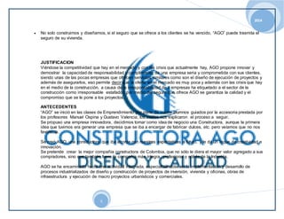 2014 
 No solo construimos y diseñamos, si el seguro que se ofrece a los clientes se ha vencido, “AGO” puede trasmita el 
5 
seguro de su vivienda. 
JUSTIFICACION 
Viéndose la competitividad que hay en el mercado y con las crisis que actualmente hay, AGO propone innovar y 
demostrar la capacidad de responsabilidad y cumplimiento de una empresa seria y comprometida con sus clientes, 
siendo unas de las pocas empresas que ofrecen servicios similares como son el diseño de ejecución de proyectos y 
además de asegurarlos, eso permite decir que la oferta en el mercado es muy poca y además con las crisis que hay 
en el medio de la construcción, a causa de la irresponsabilidad de x empresas ha etiquetado a el sector de la 
construcción como irresponsable estafador, por medio del seguro que ofrece AGO se garantiza la calidad y el 
compromiso que se le pone a los proyectos. 
ANTECEDENTES 
“AGO” se inició en las clases de Emprendimiento por parte de cuatro alumnos guiados por la accesoria prestada por 
los profesores Manuel Ospina y Gustavo Valencia, los cuales nos explicaron el proceso a seguir. 
Se propuso una empresa innovadora, decidimos tomar como idea de negocio una Constructora, aunque la primera 
idea que tuvimos era generar una empresa que se iba a encargar de fabricar dulces, etc. pero veíamos que no nos 
favorecía. 
Se creó AGO, una constructora que iba acorde con nuestras expectativas a futuro, y le da un toque de creatividad e 
innovación. 
Se pretende crear la mejor compañía constructora de Colombia, que no sólo le diera el mayor valor agregado a sus 
compradores, sino que también fuera la compañía más íntegra, profesional y sólida de la Industria. 
AGO se ha encaminado hacia una actividad integrada, especializándose en la implementación y desarrollo de 
procesos industrializados de diseño y construcción de proyectos de inversión, vivienda y oficinas, obras de 
infraestructura y ejecución de macro proyectos urbanísticos y comerciales. 
 