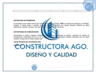 2014 
ESTRATEGIA DE PROMOCIÓN 
Al momento de que usted compre una vivienda de nuestros proyectos, AGO, se encarga de asegurar su mobiliario, 
dándole 2 meses gratis y grandes descuentos si usted continúa con nuestra empresa, utilizará las vallas 
publicitarias, volantes, blochure, etc. para informar y llegar más fácil al cliente. 
ESTRATEGIAS DE COMUNICACIÓN 
Aprovechará al máximo cualquier construexpo para exponer la empresa al público, utilizando los medios de 
comunicación, comerciales en la tv y en la radio. Por medio de la internet compartir información por las redes 
sociales, al igual que en nuestra página web. 
FICHA TÉCNICA DE LOS PRODUCTOS 
14 
Diseño x m² 
 