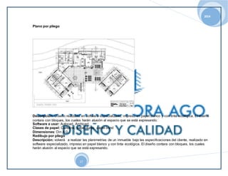 2014 
17 
Plano por pliego 
Descripción: Diseño realizado en software especializado, impreso en papel blanco y con tinta ecológica. El diseño 
contara con bloques, los cuales harán alusión al espacio que se está expresando. 
Software a usar: Autocad, Archicad. 
Clases de papel: Cartulina, papel durex, papel bond 
Dimensiones: Din A 0. 
Redibujo por pliego 
Descripción: volverá a realizar las planimetrías de un inmueble bajo las especificaciones del cliente, realizado en 
software especializado, impreso en papel blanco y con tinta ecológica. El diseño contara con bloques, los cuales 
harán alusión al espacio que se está expresando. 
 