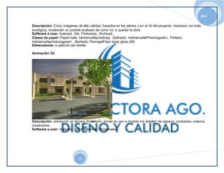 2014 
Descripción: Cinco imágenes de alta calidad, basados en los planos y en el 3d del proyecto, impresos con tinta 
ecológica, mostrando un posible acabado de como ira a quedar la obra. 
Software a usar: Autocad, 3ds. Fhotoshop, Archicad. 
Clases de papel: Papel mate: hahnemuhlephotorag ,Satinado: HahnemuhlePhotoragsatin, Perlado: 
Hahnemuhlephotoragpearl , Baritado: PermajetFiber base gloss 295 
Dimensiones: a petición del cliente. 
19 
Animación 3d 
Descripción: animación en tercera dimensión, donde se van a mostrar los detalles de espacio, acabados, sistema 
constructivo. 
Software a usar: Autocad, 3ds. Fhotoshop, Moviemaker. 
 