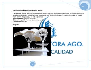 2014 
Levantamiento y desarrollo de plano * pliego 
Descripción: volverá a realizar las planimetrías para un inmueble bajo las especificaciones del cliente, realizado en 
software especializado, impreso en papel blanco y con tinta ecológica. El diseño contara con bloques, los cuales 
harán alusión al espacio que se está expresando. 
Software a usar: Autocad, Archicad. 
Clases de papel: Cartulina, papel durex, papel bond 
Dimensiones: Din A0. 
20 
Maquetas 
 