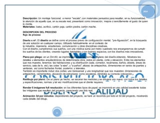 2014 
Descripción: Un montaje funcional, a menor "escala", con materiales pensados para resaltar, en su funcionalidad, 
la atención de aquello que, en su escala real, presentará como innovación, mejora o sencillamente el gusto de quien 
lo monta. 
Materiales: balso, acrílico, cartón paja, cartón piedra, cartón mache. 
DESCRIPCION DEL PROCESO 
flujo de proceso 
Diseño x m²: El diseño se define como el proceso previo de configuración mental, "pre-figuración", en la búsqueda 
de una solución en cualquier campo. Utilizado habitualmente en el contexto de 
la industria, ingeniería, arquitectura, comunicación y otras disciplinas creativas. 
Con el diseño, cumpliremos sus sueños, con una módica suma por metro cuadrado nos encargaremos de cumplir 
los sueños de los clientes, creando lugares habitables y con buenos espacios, con los diseños más innovadores. 
Plano por pliego: en un Din A0, se imprime con todas las normas, el plano del diseño obtenido. Mostrara los 
detalles y elementos arquitectónicos de determinada obra, vistos en planta, corte y elevación. Entre los elementos 
que nos muestra, tenemos: las habitaciones y su distribución (sala, comedor, recámaras, baños, clósets, áreas de 
servicio, sala de tv, etc), las cotas "a ejes", y "a paños", alturas de antepechos, dimensiones en vanos de puertas y 
ventanas, así como fachadas frontal, posterior, y laterales. 
También es importante incluir dos cortes: uno transversal y uno longitudinal que nos muestren dimensiones de 
antepechos, cerramientos, ubicación de estructuras como escaleras, dándoles su correcta colocación. 
Redibujo por plano: De un plano ya hecho, se sacaran las medidas y se dibujara uno nuevo con todos los detalles 
y especificaciones, normas y tal vez modificaciones que el cliente requiera. 
Render 5 imágenes full resolución: en los diferentes tipos de papel, se imprimirá en una calidad excelente todas 
las imágenes que resulten del proyecto, pareciendo una foto real. 
Animación 3d por minutos: dependiendo del proyecto, se hará un recorrido por todo el 3d del proyecto, mostrando 
cada detalle del dibujo. 
21 
 