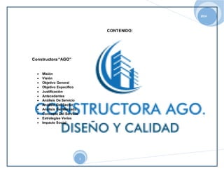 2014 
3 
CONTENIDO: 
Constructora “AGO” 
 Misión 
 Visión 
 Objetivo General 
 Objetivo Especifico 
 Justificación 
 Antecedentes 
 Análisis De Servicio 
 Análisis Del Sector 
 Análisis Del Mercado 
 Concepto Del Servicio 
 Estrategias Varias 
 Impacto Social 
 
