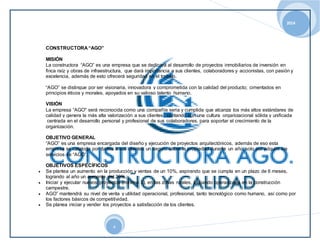 2014 
4 
CONSTRUCTORA “AGO” 
MISIÓN 
La constructora “AGO” es una empresa que se dedicará al desarrollo de proyectos inmobiliarios de inversión en 
finca raíz y obras de infraestructura, que dará importancia a sus clientes, colaboradores y accionistas, con pasión y 
excelencia, además de esto ofrecerá seguridad en el trabajo. 
“AGO” se distingue por ser visionaria, innovadora y comprometida con la calidad del producto; cimentados en 
principios éticos y morales, apoyados en su valioso talento humano. 
VISIÓN 
La empresa “AGO" será reconocida como una compañía seria y cumplida que alcanza los más altos estándares de 
calidad y genera la más alta valorización a sus clientes, contando con una cultura organizacional sólida y unificada 
centrada en el desarrollo personal y profesional de sus colaboradores, para soportar el crecimiento de la 
organización. 
OBJETIVO GENERAL 
“AGO” es una empresa encargada del diseño y ejecución de proyectos arquitectónicos, además de eso esta 
empresa se cataloga por darles a sus clientes un seguro sobre la propiedad durante un año, solo por adquirir los 
servicios de “AGO”. 
OBJETIVOS ESPECÍFICOS 
 Se plantea un aumento en la producción y ventas de un 10%, aspirando que se cumpla en un plazo de 6 meses, 
logrando al año un aumento del 20%. 
 Iniciar y ejecutar nuevos proyectos (mínimo 3), en las zonas rurales, iniciando operaciones en la construcción 
campestre. 
 AGO” mantendrá su nivel de venta y utilidad operacional, profesional, tanto tecnológico como humano, así como por 
los factores básicos de competitividad. 
 Se planea iniciar y vender los proyectos a satisfacción de los clientes. 
 