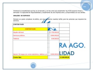 2014 
Viéndose la competitividad que hay en el mercado y con las crisis que actualmente hay AGO propone innovar y 
demostrar la capacidad de responsabilidad y cumplimiento de una empresa seria y comprometida con sus clientes. 
6 
ANALISIS DE SERVICIO 
Siempre se quiere complacer al público, por eso acoplamos nuestras tarifas para las personas que requieran los 
servicios. 
COSTOS FIJOS 
COSTOS FIJOS 
Alquiler del local $ 1.700.000,00 
Servicios públicos $ 800.000,00 
Telefonía $ 90.000,00 
Internet 50 megas con correo electrónico, teléfono y tv $ 500.000,00 
Costos fijos $ 3.090.000,00 
 