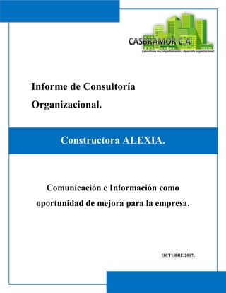 Informe de Consultoría
Organizacional.
Constructora ALEXIA.
Comunicación e Información como
oportunidad de mejora para la empresa.
OCTUBRE 2017.
 