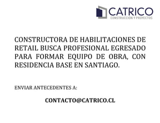  
	
  
CONSTRUCTORA	
  DE	
  HABILITACIONES	
  DE	
  
RETAIL	
  BUSCA	
  PROFESIONAL	
  EGRESADO	
  
PARA	
   FORMAR	
   EQUIPO	
   DE	
   OBRA,	
   CON	
  
RESIDENCIA	
  BASE	
  EN	
  SANTIAGO.	
  
	
  
	
  
ENVIAR	
  ANTECEDENTES	
  A:	
  
	
  
CONTACTO@CATRICO.CL	
  
 