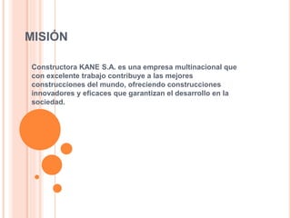 MISIÓN
Constructora KANE S.A. es una empresa multinacional que
con excelente trabajo contribuye a las mejores
construcciones del mundo, ofreciendo construcciones
innovadores y eficaces que garantizan el desarrollo en la
sociedad.
 