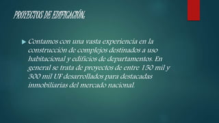 PROYECTOS DE EDIFICACIÓN:
 Contamos con una vasta experiencia en la
construcción de complejos destinados a uso
habitacional y edificios de departamentos. En
general se trata de proyectos de entre 150 mil y
300 mil UF desarrollados para destacadas
inmobiliarias del mercado nacional.
 