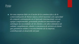 Visión
 Ser una empresa líder en el sector de la construcción y de la
comercialización de bienes raíces a nivel nacional, con capacidad
de competir exitosamente en el mercado internacional, con un
equipo comprometido, generando productos innovadores que
satisfagan las necesidades de los clientes, con altos estándares de
calidad, cumplimiento, diseño y conciencia de servicio al cliente
que garanticen solidez y reconocimiento de la empresa,
contribuyendo al desarrollo del país
 
