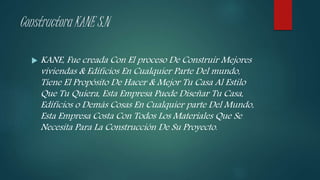 Constructora KANE S.N
 KANE, Fue creada Con El proceso De Construir Mejores
viviendas & Edificios En Cualquier Parte Del mundo,
Tiene El Propósito De Hacer & Mejor Tu Casa Al Estilo
Que Tu Quiera, Esta Empresa Puede Diseñar Tu Casa,
Edificios o Demás Cosas En Cualquier parte Del Mundo,
Esta Empresa Costa Con Todos Los Materiales Que Se
Necesita Para La Construcción De Su Proyecto.
 