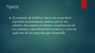 Propósito
 El propósito de KANE es “hacer las cosas bien”,
logrando la permanente satisfacción de sus
clientes. Esto implica el estricto cumplimiento de
los contratos, especificaciones técnicas y costos de
cada uno de los proyectos que desarrolla.
 