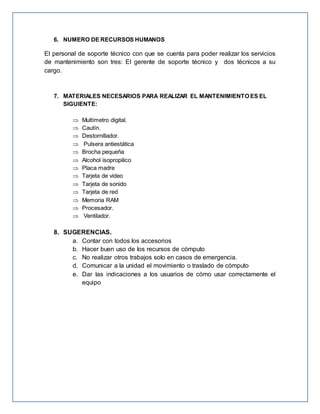 6. NUMERO DE RECURSOS HUMANOS
El personal de soporte técnico con que se cuenta para poder realizar los servicios
de mantenimiento son tres: El gerente de soporte técnico y dos técnicos a su
cargo.
7. MATERIALES NECESARIOS PARA REALIZAR EL MANTENIMIENTO ES EL
SIGUIENTE:
 Multímetro digital.
 Cautín.
 Destornillador.
 Pulsera antiestática
 Brocha pequeña
 Alcohol isopropilico
 Placa madre
 Tarjeta de video
 Tarjeta de sonido
 Tarjeta de red
 Memoria RAM
 Procesador.
 Ventilador.
8. SUGERENCIAS.
a. Contar con todos los accesorios
b. Hacer buen uso de los recursos de cómputo
c. No realizar otros trabajos solo en casos de emergencia.
d. Comunicar a la unidad el movimiento o traslado de cómputo
e. Dar las indicaciones a los usuarios de cómo usar correctamente el
equipo
 