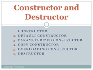 Constructor and
Destructor
1 . C O N S T R U C TO R
2. DEFAULT CONSTRUCTOR

3. PARAMETERIZED CONSTRUCTOR
4. COPY CONSTRUCTOR
5. OVERLOADING CONSTRUCTOR
6 . D E S T R U C T OR

Compiled By: Kamal Acharya

 