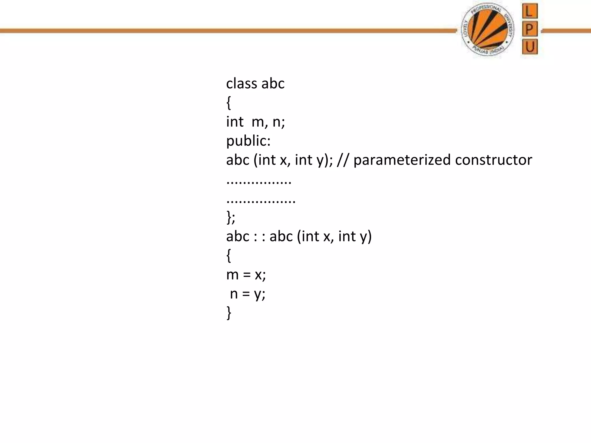 class abc
{
int m, n;
public:
abc (int x, int y); // parameterized constructor
................
.................
};
abc : : abc (int x, int y)
{
m = x;
n = y;
}
 