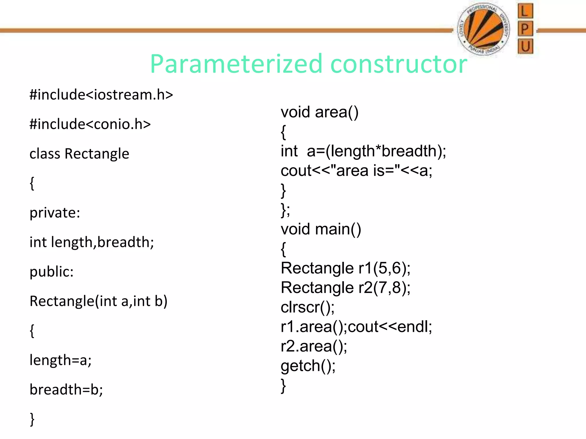 Parameterized constructor
#include<iostream.h>
#include<conio.h>
class Rectangle
{
private:
int length,breadth;
public:
Rectangle(int a,int b)
{
length=a;
breadth=b;
}
void area()
{
int a=(length*breadth);
cout<<"area is="<<a;
}
};
void main()
{
Rectangle r1(5,6);
Rectangle r2(7,8);
clrscr();
r1.area();cout<<endl;
r2.area();
getch();
}
 