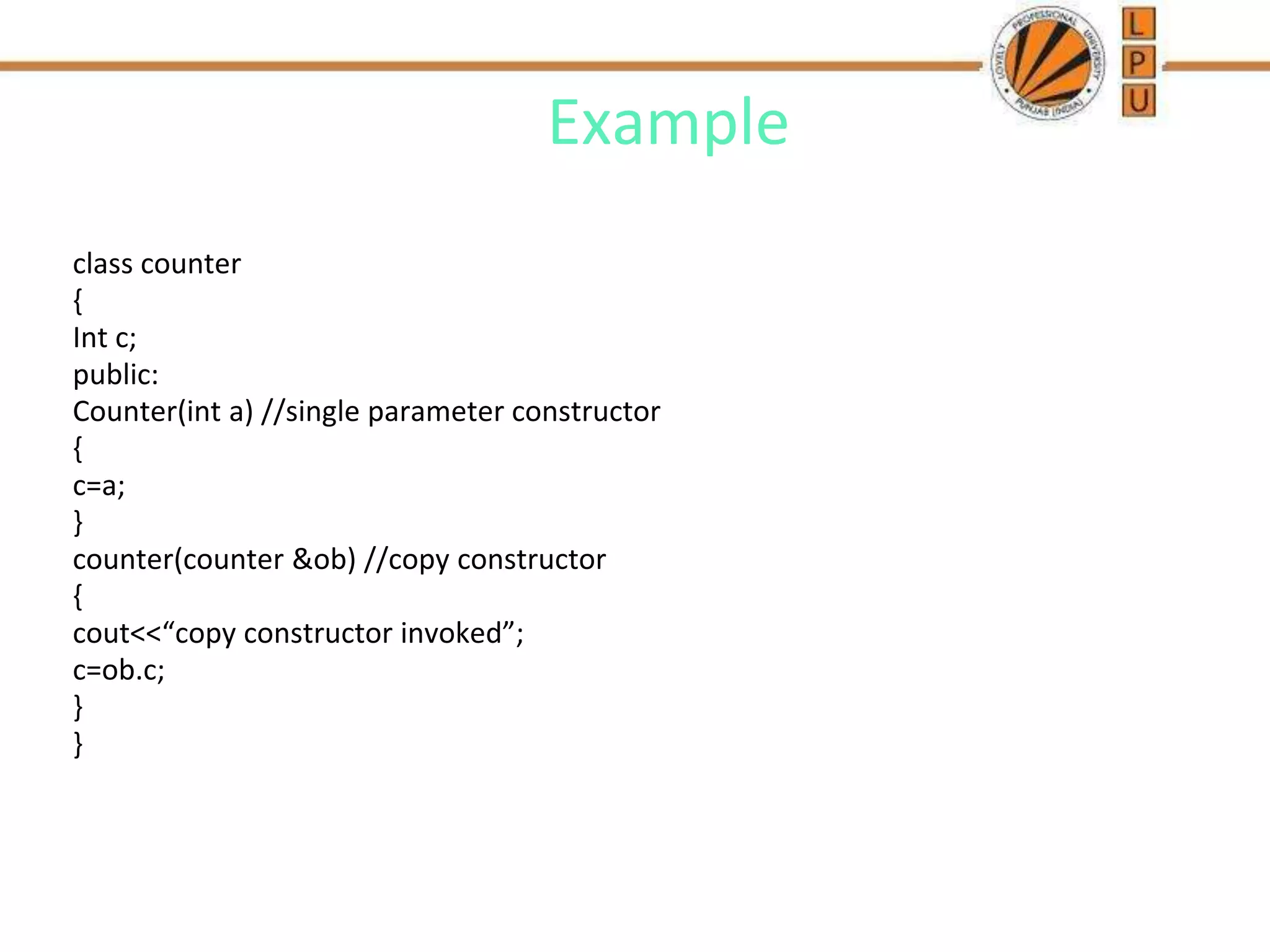 Example
class counter
{
Int c;
public:
Counter(int a) //single parameter constructor
{
c=a;
}
counter(counter &ob) //copy constructor
{
cout<<“copy constructor invoked”;
c=ob.c;
}
}
 
