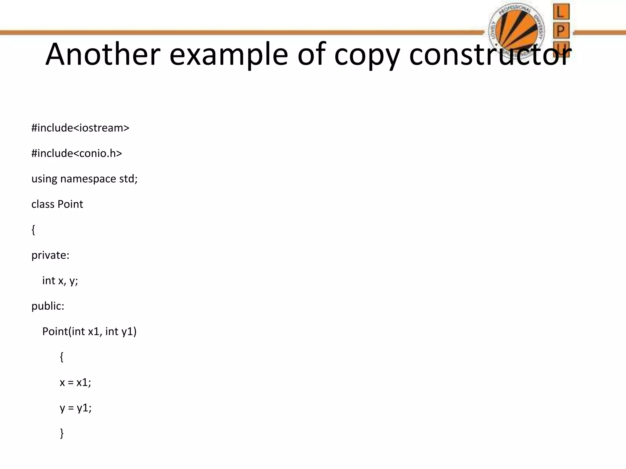 Another example of copy constructor
#include<iostream>
#include<conio.h>
using namespace std;
class Point
{
private:
int x, y;
public:
Point(int x1, int y1)
{
x = x1;
y = y1;
}
 