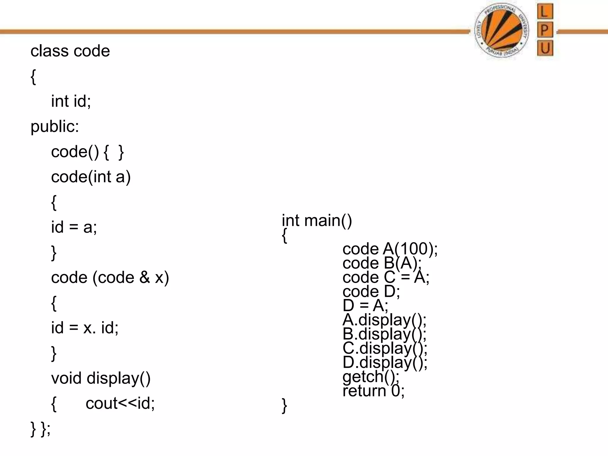class code
{
int id;
public:
code() { }
code(int a)
{
id = a;
}
code (code & x)
{
id = x. id;
}
void display()
{ cout<<id;
} };
int main()
{
code A(100);
code B(A);
code C = A;
code D;
D = A;
A.display();
B.display();
C.display();
D.display();
getch();
return 0;
}
 
