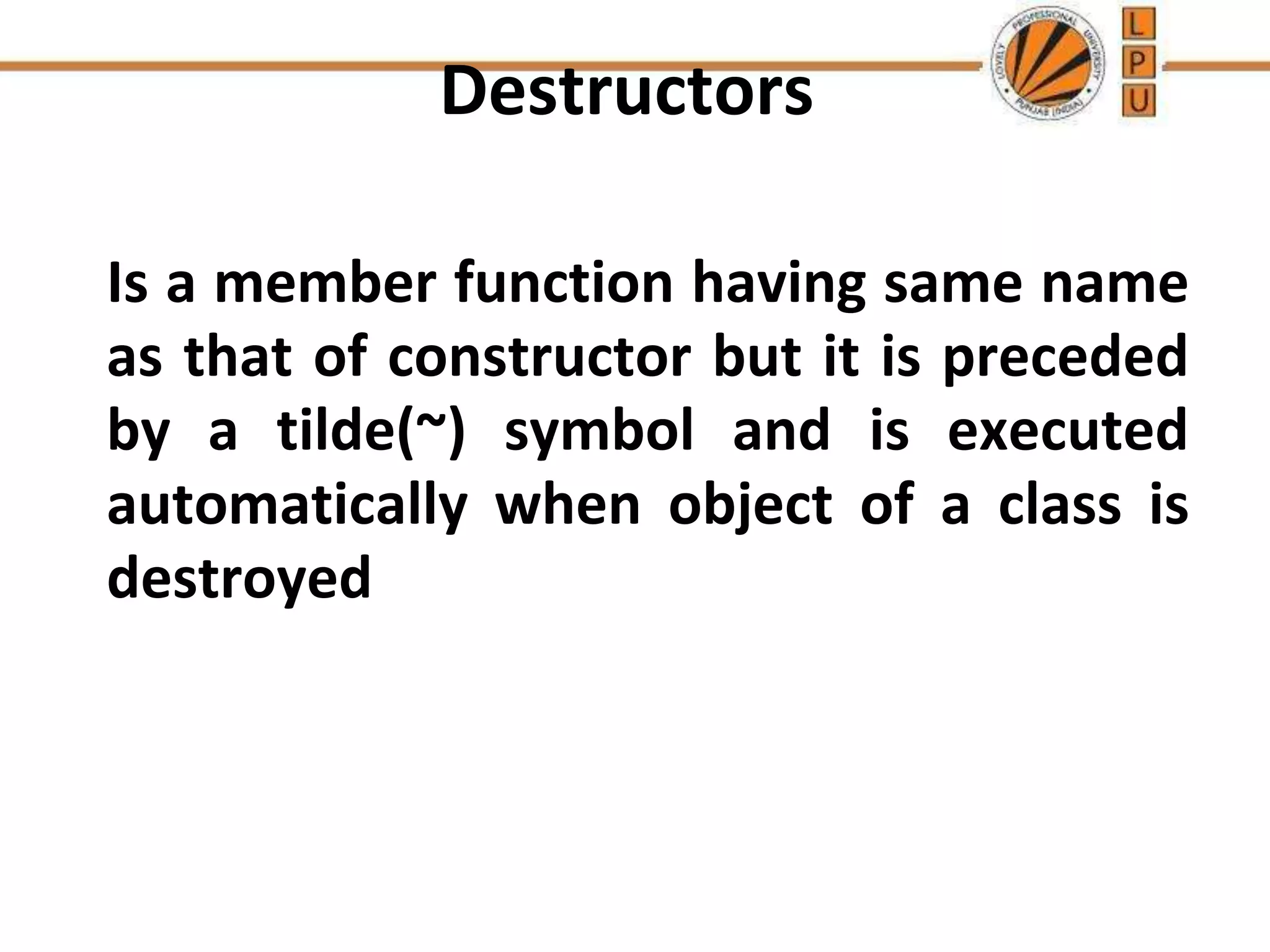 Destructors
Is a member function having same name
as that of constructor but it is preceded
by a tilde(~) symbol and is executed
automatically when object of a class is
destroyed
 