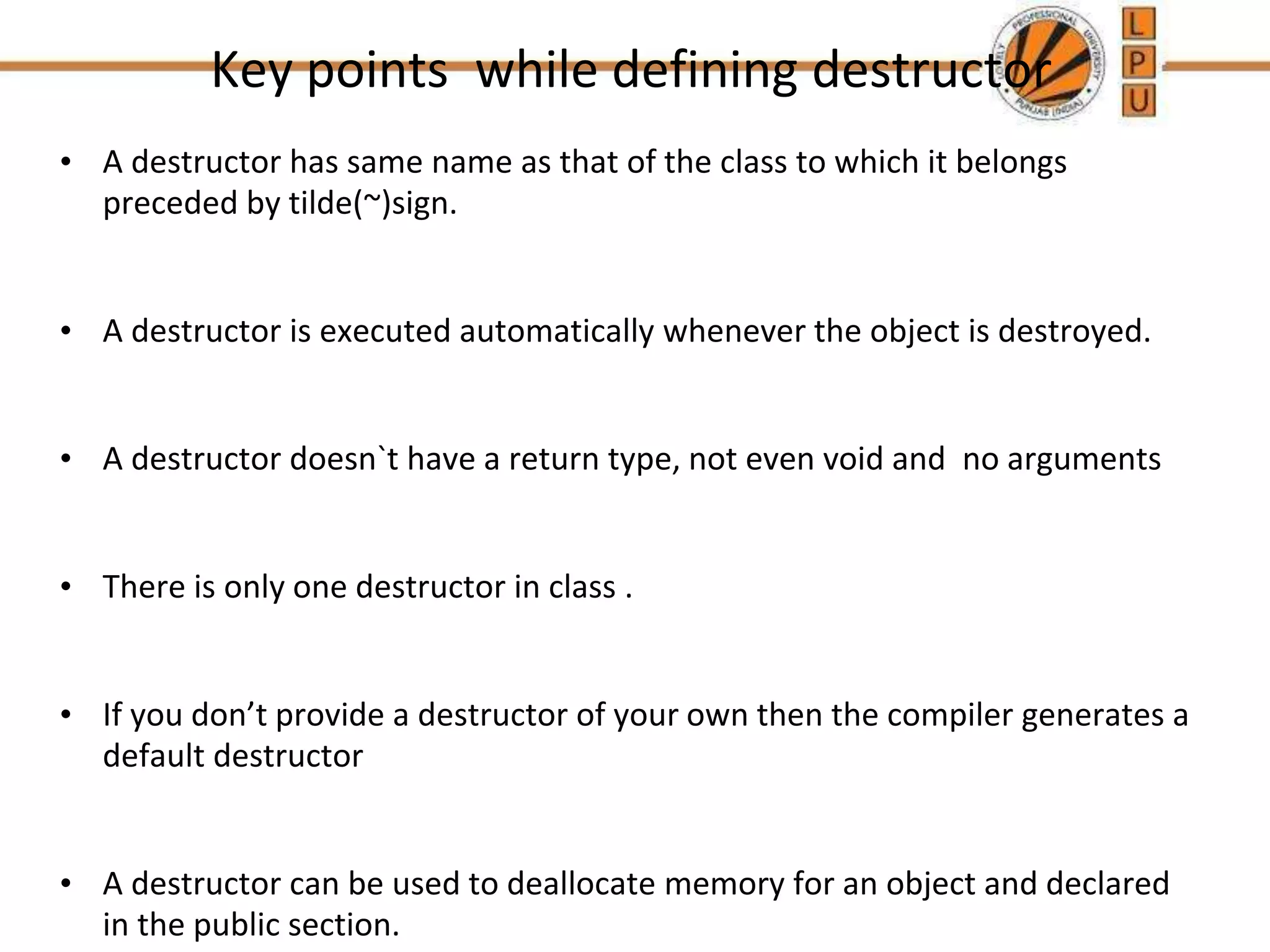 Key points while defining destructor
• A destructor has same name as that of the class to which it belongs
preceded by tilde(~)sign.
• A destructor is executed automatically whenever the object is destroyed.
• A destructor doesn`t have a return type, not even void and no arguments
• There is only one destructor in class .
• If you don’t provide a destructor of your own then the compiler generates a
default destructor
• A destructor can be used to deallocate memory for an object and declared
in the public section.
 