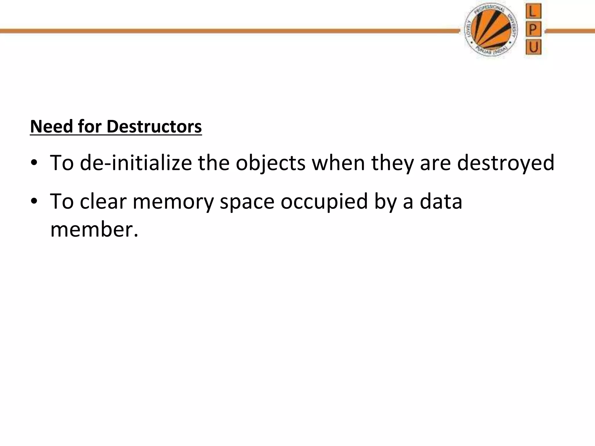 Need for Destructors
• To de-initialize the objects when they are destroyed
• To clear memory space occupied by a data
member.
 