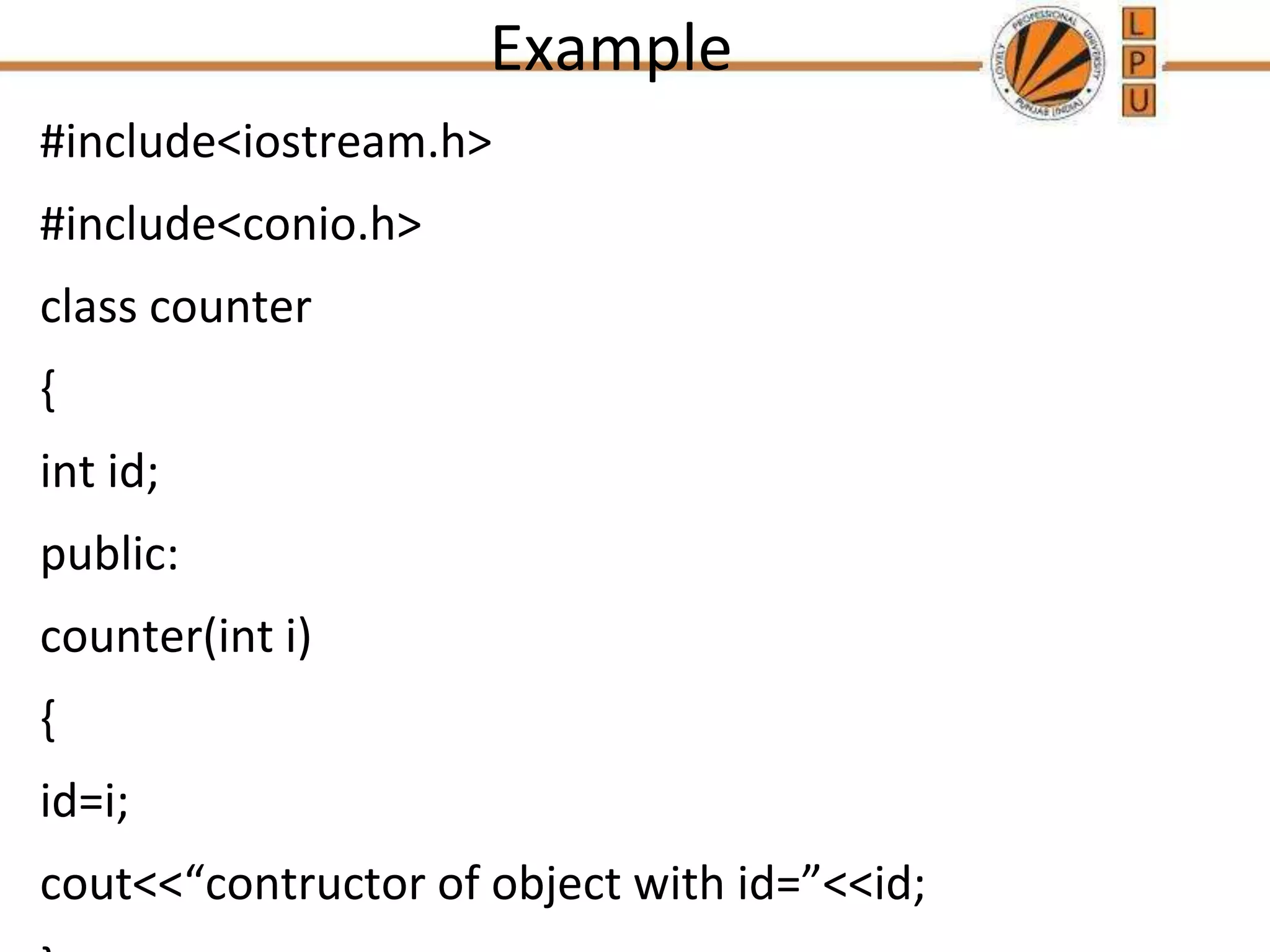 Example
#include<iostream.h>
#include<conio.h>
class counter
{
int id;
public:
counter(int i)
{
id=i;
cout<<“contructor of object with id=”<<id;
 