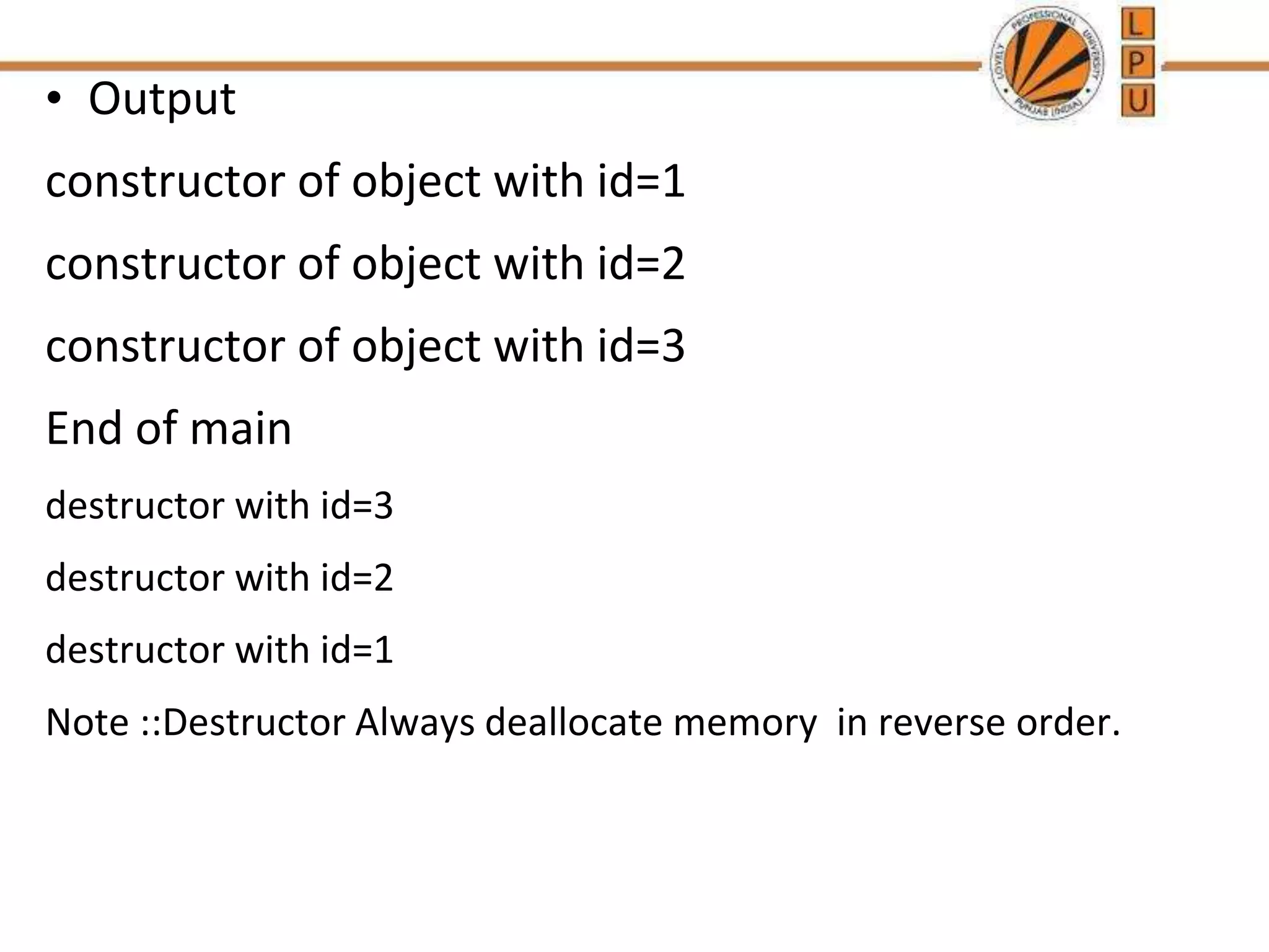 • Output
constructor of object with id=1
constructor of object with id=2
constructor of object with id=3
End of main
destructor with id=3
destructor with id=2
destructor with id=1
Note ::Destructor Always deallocate memory in reverse order.
 