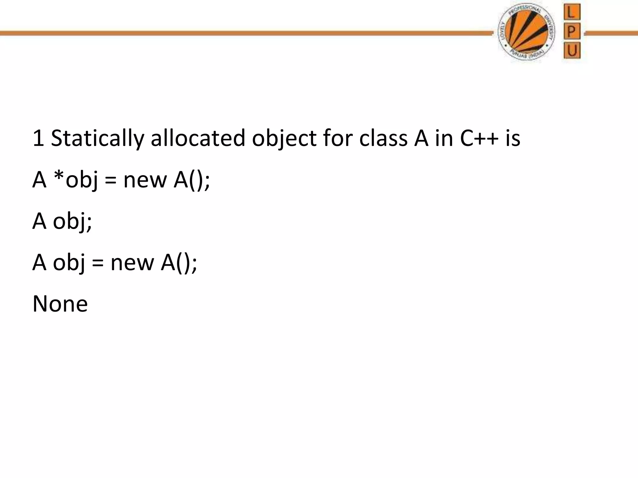 1 Statically allocated object for class A in C++ is
A *obj = new A();
A obj;
A obj = new A();
None
 