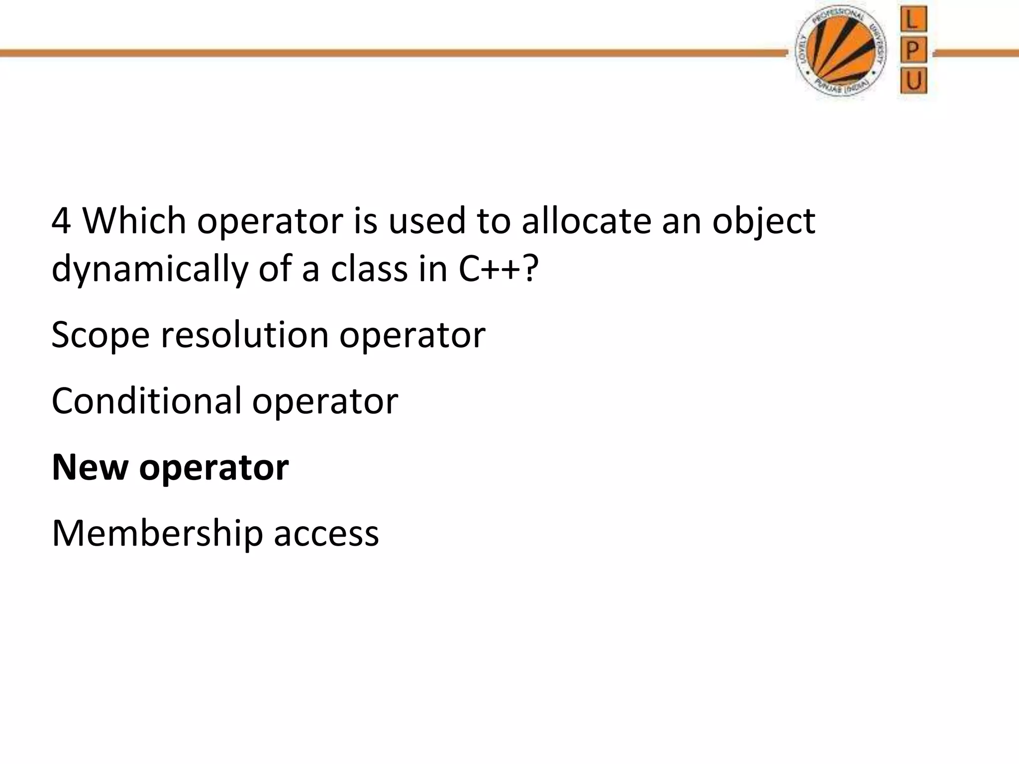4 Which operator is used to allocate an object
dynamically of a class in C++?
Scope resolution operator
Conditional operator
New operator
Membership access
 