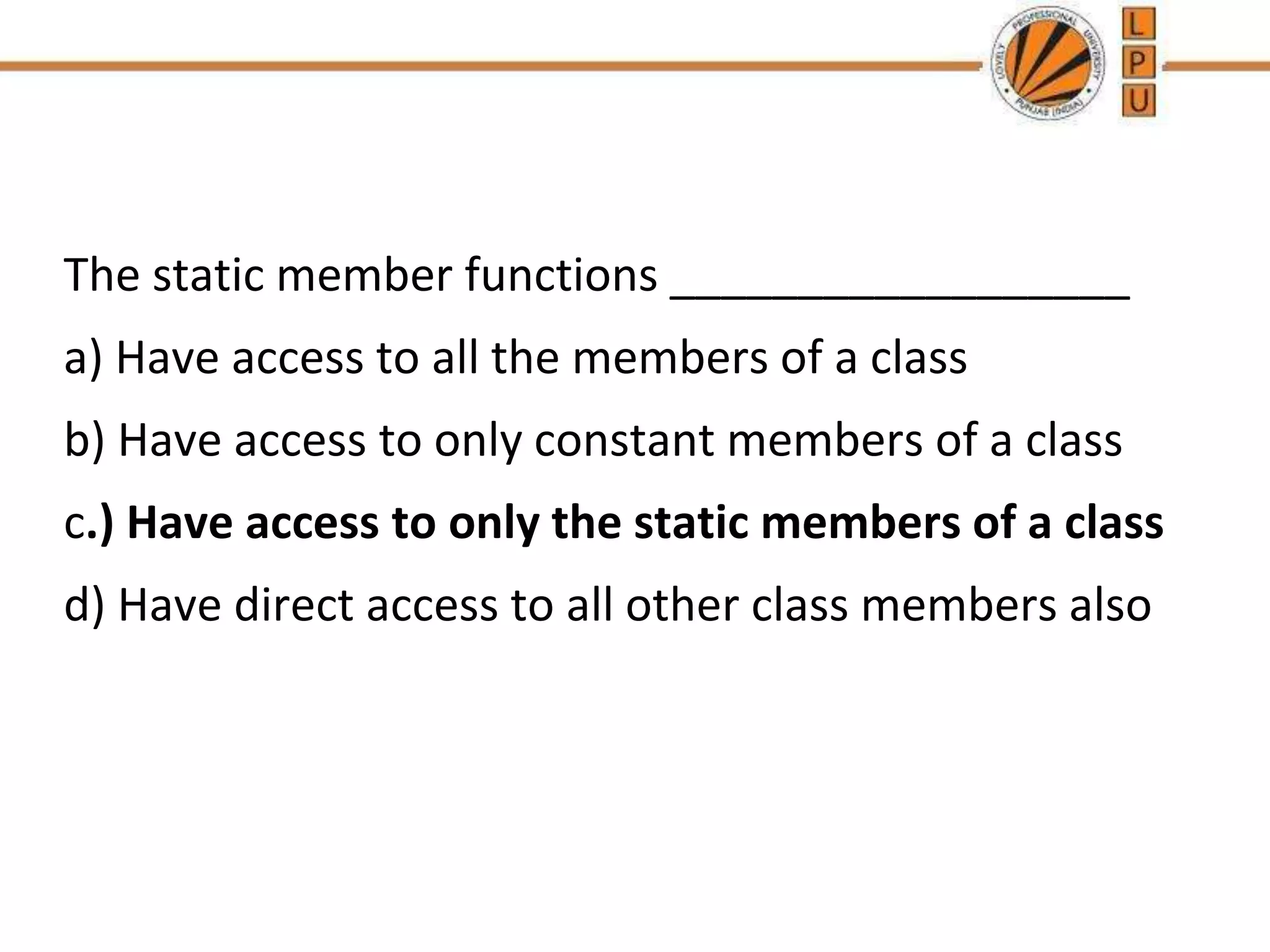 The static member functions __________________
a) Have access to all the members of a class
b) Have access to only constant members of a class
c.) Have access to only the static members of a class
d) Have direct access to all other class members also
 