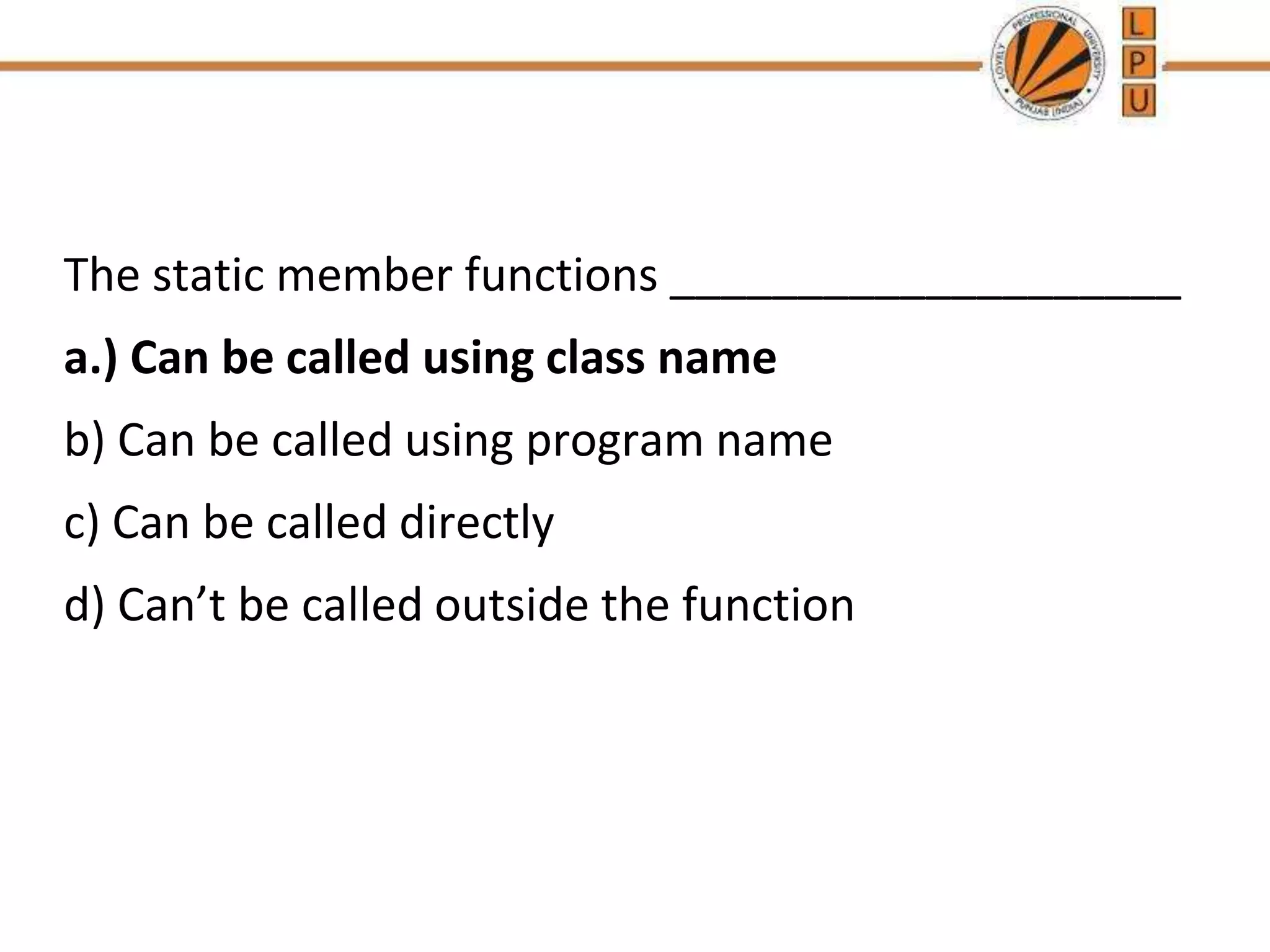 The static member functions ____________________
a.) Can be called using class name
b) Can be called using program name
c) Can be called directly
d) Can’t be called outside the function
 