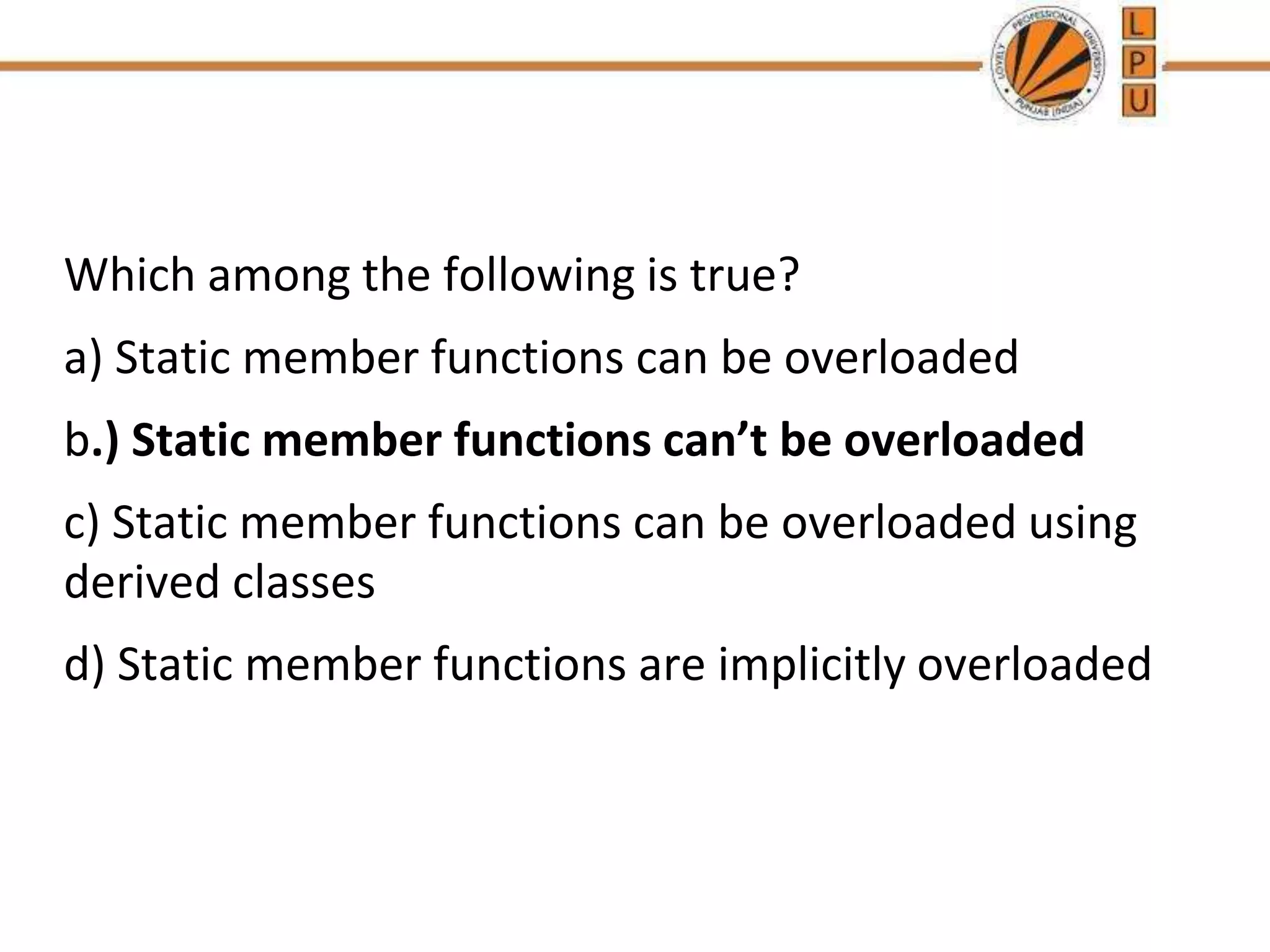 Which among the following is true?
a) Static member functions can be overloaded
b.) Static member functions can’t be overloaded
c) Static member functions can be overloaded using
derived classes
d) Static member functions are implicitly overloaded
 
