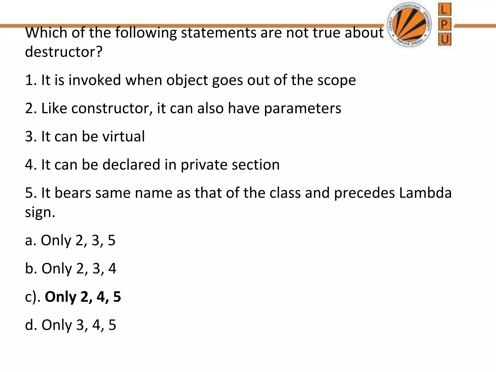 Which of the following statements are not true about
destructor?
1. It is invoked when object goes out of the scope
2. Like constructor, it can also have parameters
3. It can be virtual
4. It can be declared in private section
5. It bears same name as that of the class and precedes Lambda
sign.
a. Only 2, 3, 5
b. Only 2, 3, 4
c). Only 2, 4, 5
d. Only 3, 4, 5
 