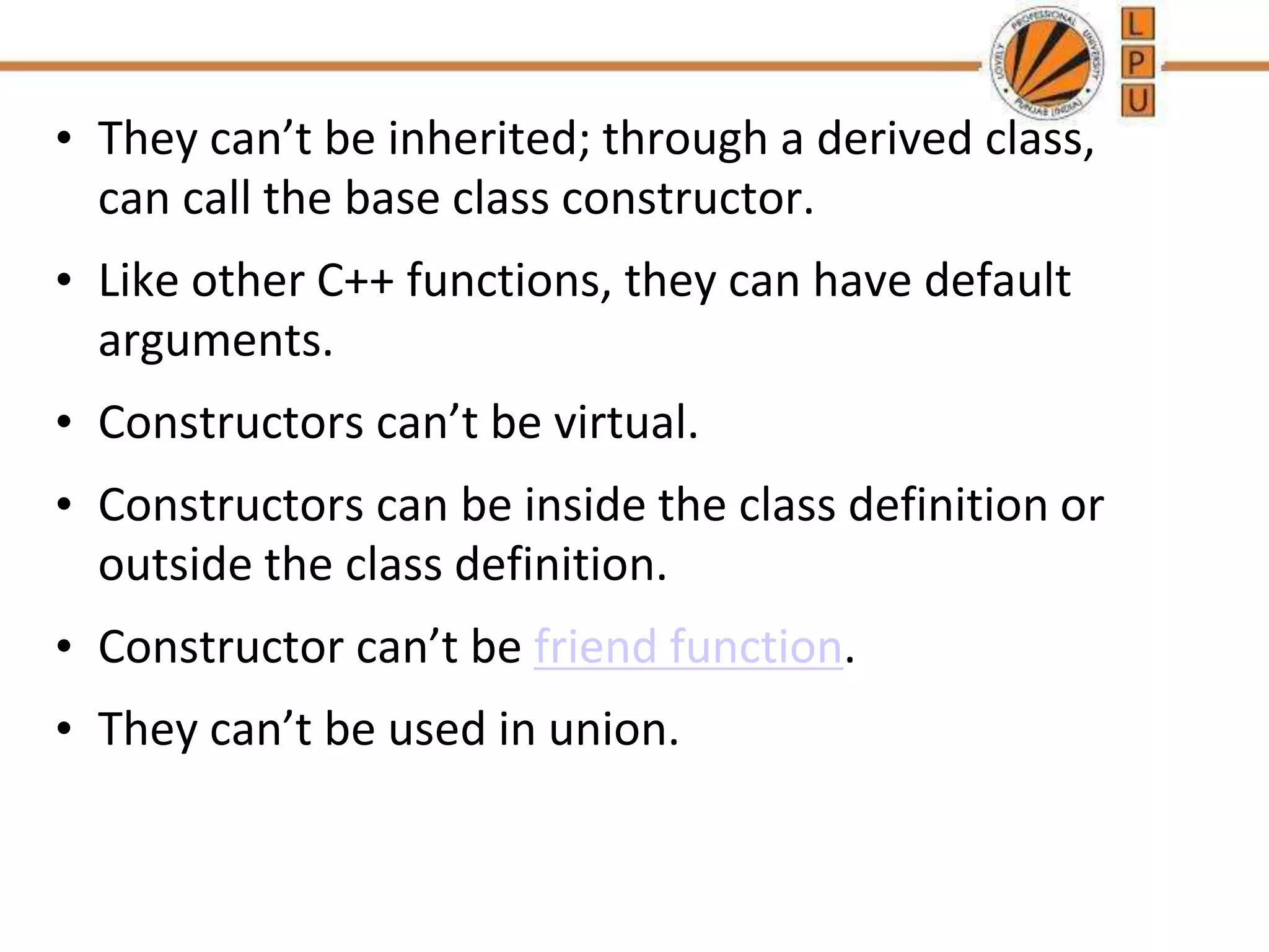 • They can’t be inherited; through a derived class,
can call the base class constructor.
• Like other C++ functions, they can have default
arguments.
• Constructors can’t be virtual.
• Constructors can be inside the class definition or
outside the class definition.
• Constructor can’t be friend function.
• They can’t be used in union.
 