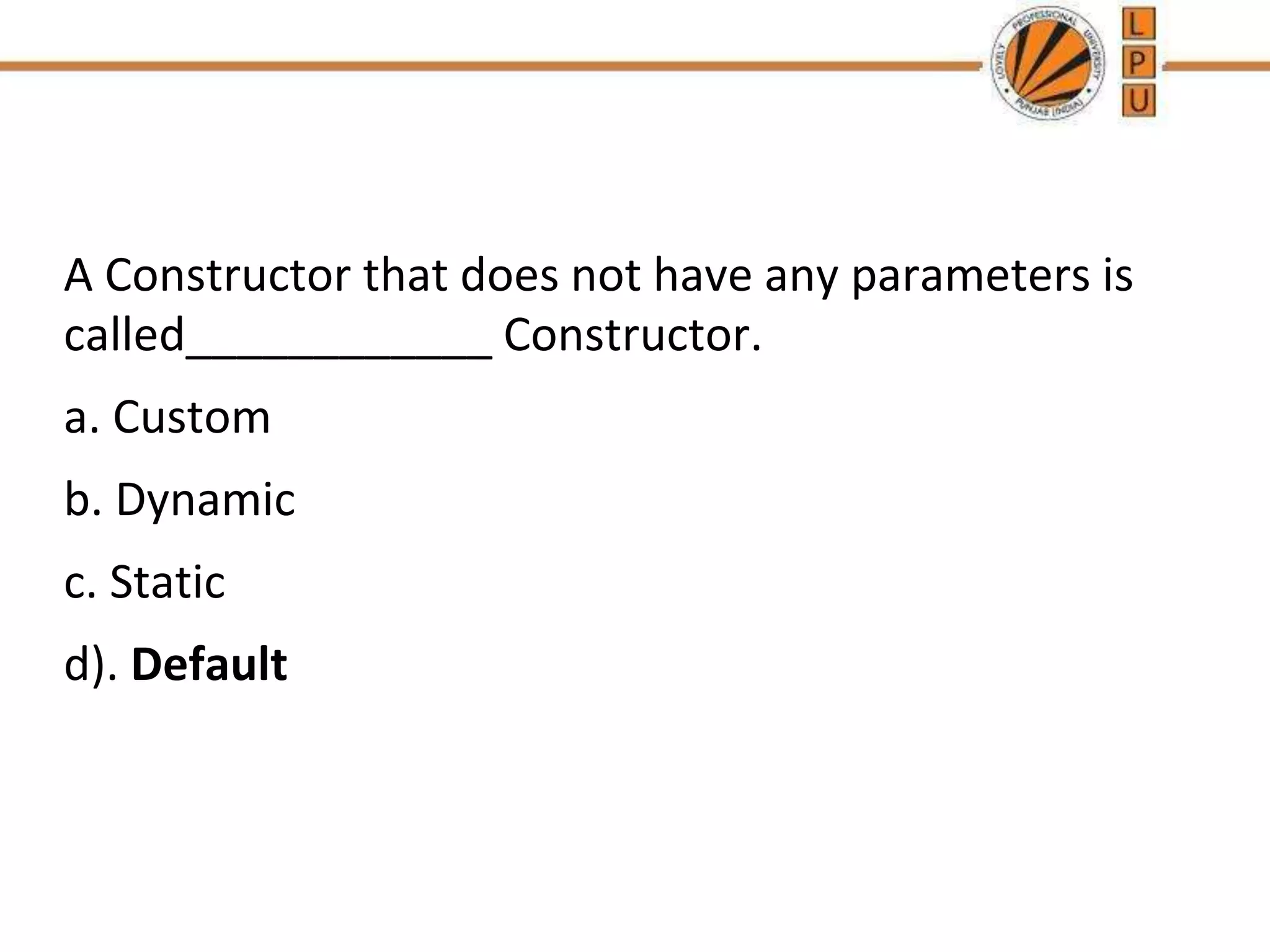 A Constructor that does not have any parameters is
called____________ Constructor.
a. Custom
b. Dynamic
c. Static
d). Default
 
