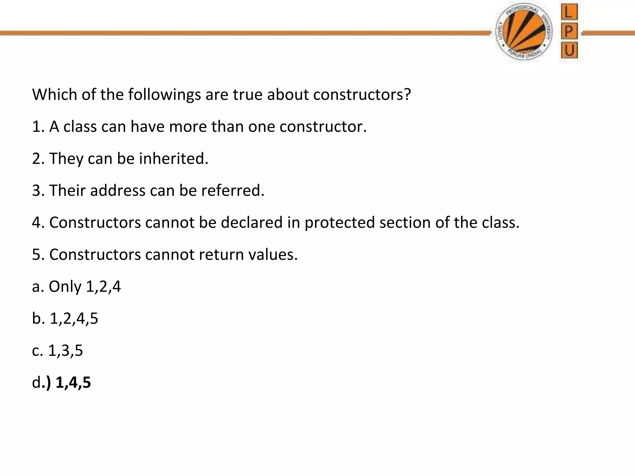 Which of the followings are true about constructors?
1. A class can have more than one constructor.
2. They can be inherited.
3. Their address can be referred.
4. Constructors cannot be declared in protected section of the class.
5. Constructors cannot return values.
a. Only 1,2,4
b. 1,2,4,5
c. 1,3,5
d.) 1,4,5
 