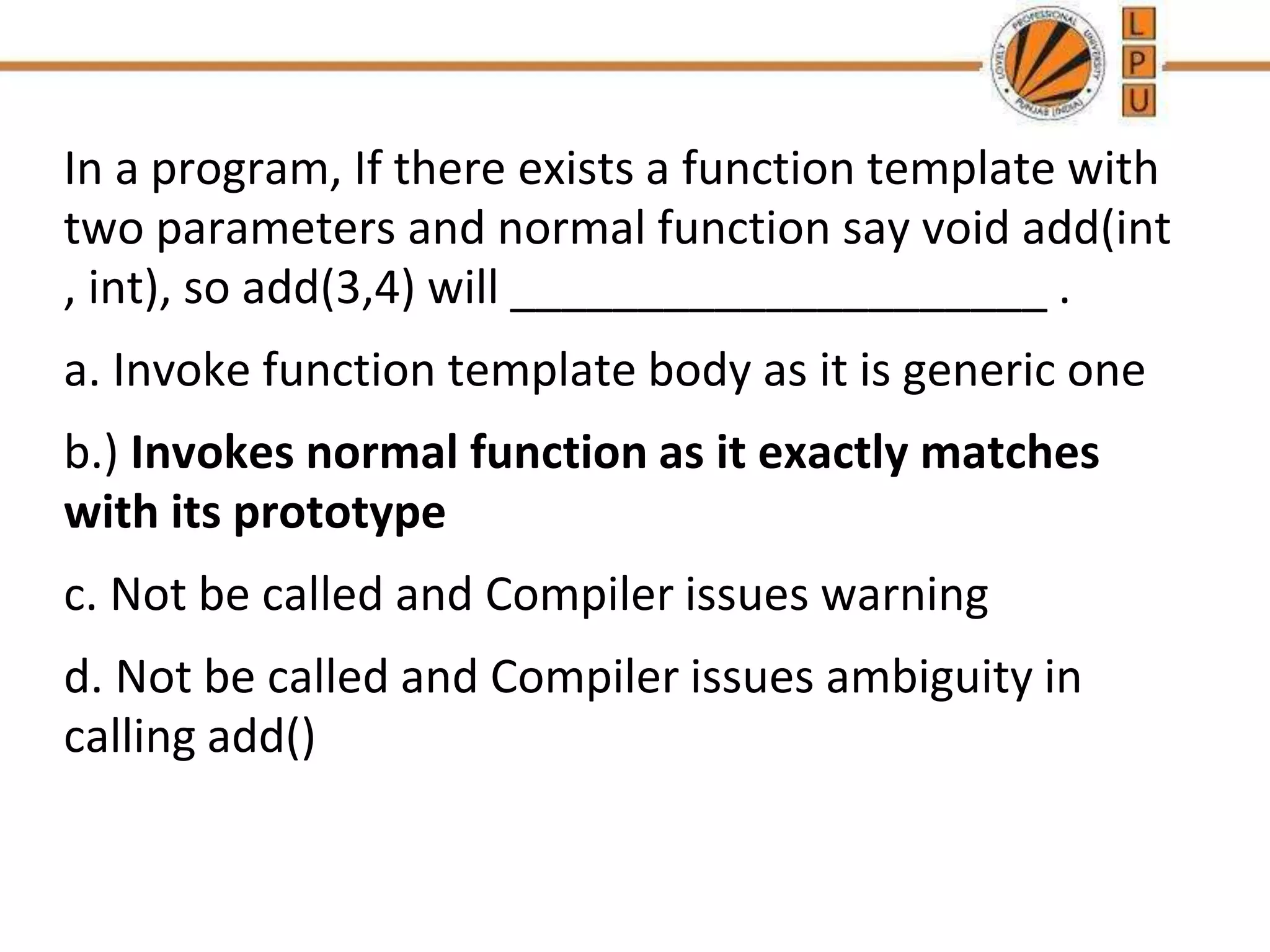 In a program, If there exists a function template with
two parameters and normal function say void add(int
, int), so add(3,4) will _____________________ .
a. Invoke function template body as it is generic one
b.) Invokes normal function as it exactly matches
with its prototype
c. Not be called and Compiler issues warning
d. Not be called and Compiler issues ambiguity in
calling add()
 